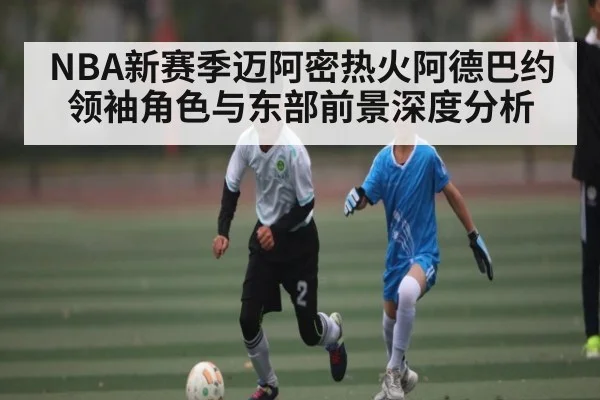 NBA新赛季迈阿密热火阿德巴约领袖角色与东部前景深度分析