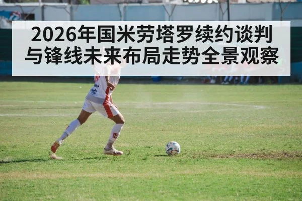 2026年国米劳塔罗续约谈判与锋线未来布局走势全景观察