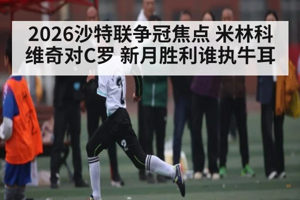 2026沙特联争冠焦点 米林科维奇对C罗 新月胜利谁执牛耳