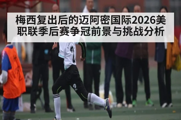 梅西复出后的迈阿密国际2026美职联季后赛争冠前景与挑战分析